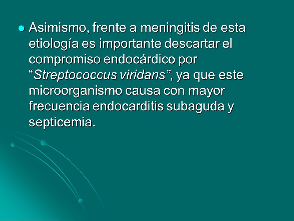 Asimismo, frente a meningitis de esta etiología es importante descartar el compromiso endocárdico por Streptococcus viridans , ya que este microorganismo causa con mayor frecuencia endocarditis subaguda y septicemia.