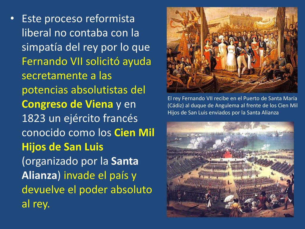 Este proceso reformista liberal no contaba con la simpatía del rey por lo que Fernando VII solicitó ayuda secretamente a las potencias absolutistas del Congreso de Viena y en 1823 un ejército francés conocido como los Cien Mil Hijos de San Luis (organizado por la Santa Alianza) invade el país y devuelve el poder absoluto al rey.