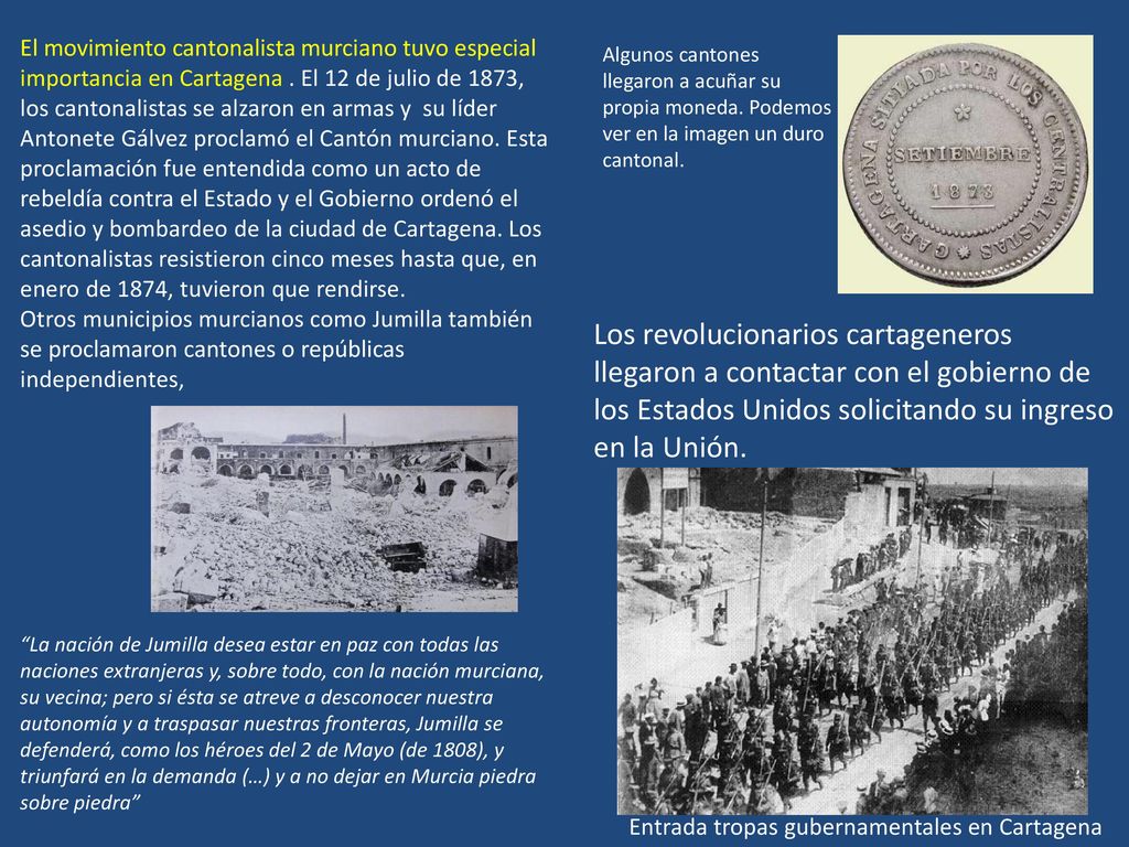El movimiento cantonalista murciano tuvo especial importancia en Cartagena . El 12 de julio de 1873, los cantonalistas se alzaron en armas y su líder Antonete Gálvez proclamó el Cantón murciano. Esta proclamación fue entendida como un acto de rebeldía contra el Estado y el Gobierno ordenó el asedio y bombardeo de la ciudad de Cartagena. Los cantonalistas resistieron cinco meses hasta que, en enero de 1874, tuvieron que rendirse.