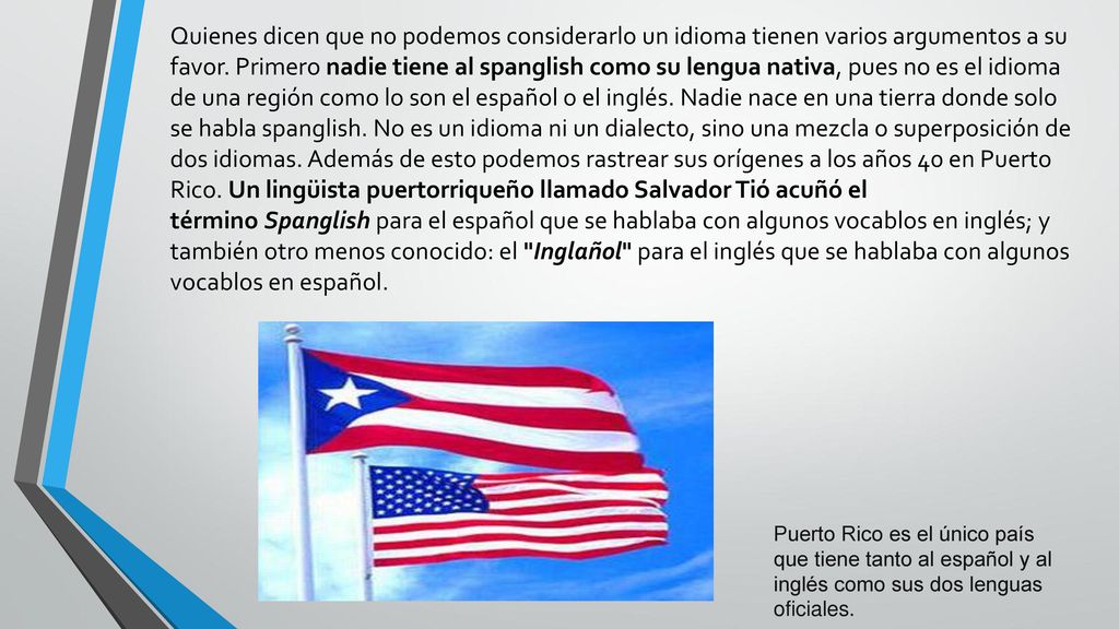 Quienes dicen que no podemos considerarlo un idioma tienen varios argumentos a su favor. Primero nadie tiene al spanglish como su lengua nativa, pues no es el idioma de una región como lo son el español o el inglés. Nadie nace en una tierra donde solo se habla spanglish. No es un idioma ni un dialecto, sino una mezcla o superposición de dos idiomas. Además de esto podemos rastrear sus orígenes a los años 40 en Puerto Rico. Un lingüista puertorriqueño llamado Salvador Tió acuñó el término Spanglish para el español que se hablaba con algunos vocablos en inglés; y también otro menos conocido: el Inglañol para el inglés que se hablaba con algunos vocablos en español.