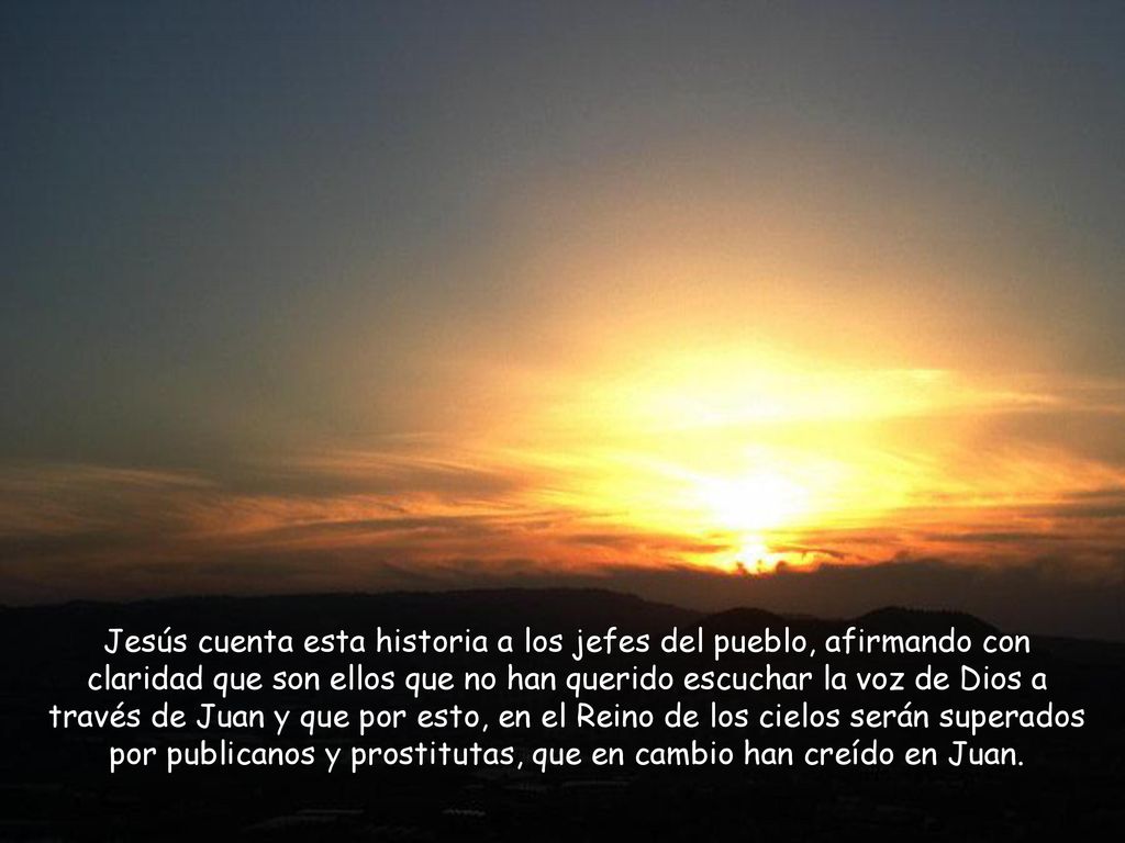 Jesús cuenta esta historia a los jefes del pueblo, afirmando con claridad que son ellos que no han querido escuchar la voz de Dios a través de Juan y que por esto, en el Reino de los cielos serán superados por publicanos y prostitutas, que en cambio han creído en Juan.