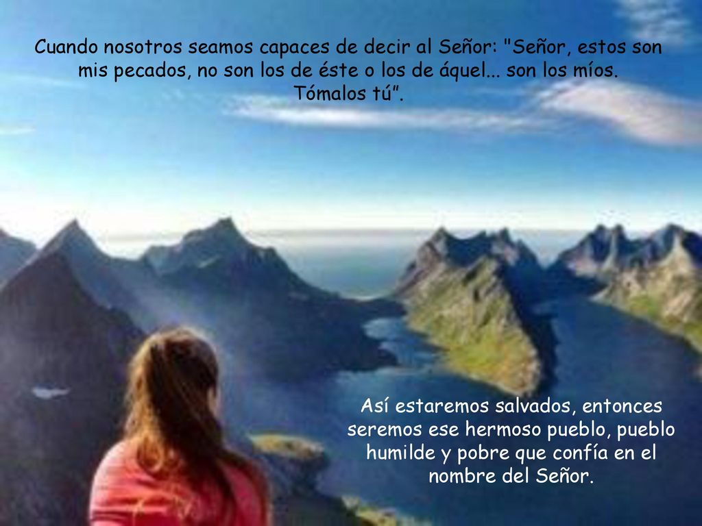 Cuando nosotros seamos capaces de decir al Señor: Señor, estos son mis pecados, no son los de éste o los de áquel... son los míos. Tómalos tú .