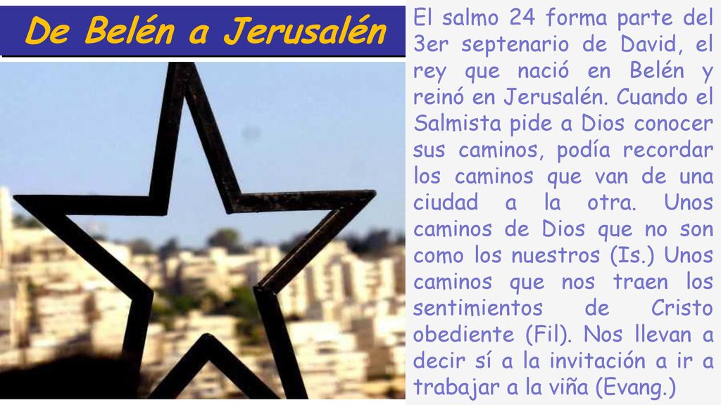 El salmo 24 forma parte del 3er septenario de David, el rey que nació en Belén y reinó en Jerusalén. Cuando el Salmista pide a Dios conocer sus caminos, podía recordar los caminos que van de una ciudad a la otra. Unos caminos de Dios que no son como los nuestros (Is.) Unos caminos que nos traen los sentimientos de Cristo obediente (Fil). Nos llevan a decir sí a la invitación a ir a trabajar a la viña (Evang.)
