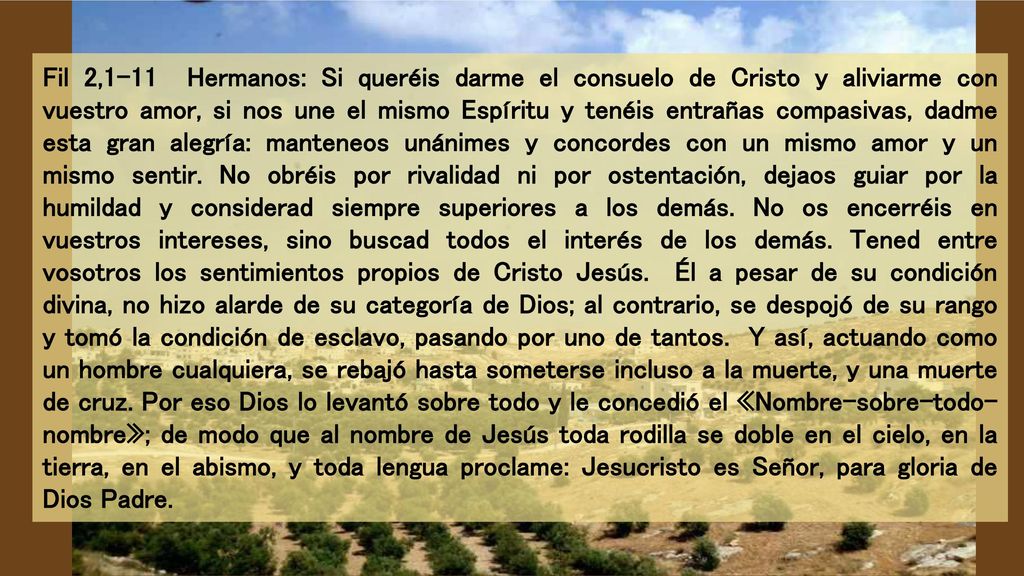 Fil 2,1-11 Hermanos: Si queréis darme el consuelo de Cristo y aliviarme con vuestro amor, si nos une el mismo Espíritu y tenéis entrañas compasivas, dadme esta gran alegría: manteneos unánimes y concordes con un mismo amor y un mismo sentir.
