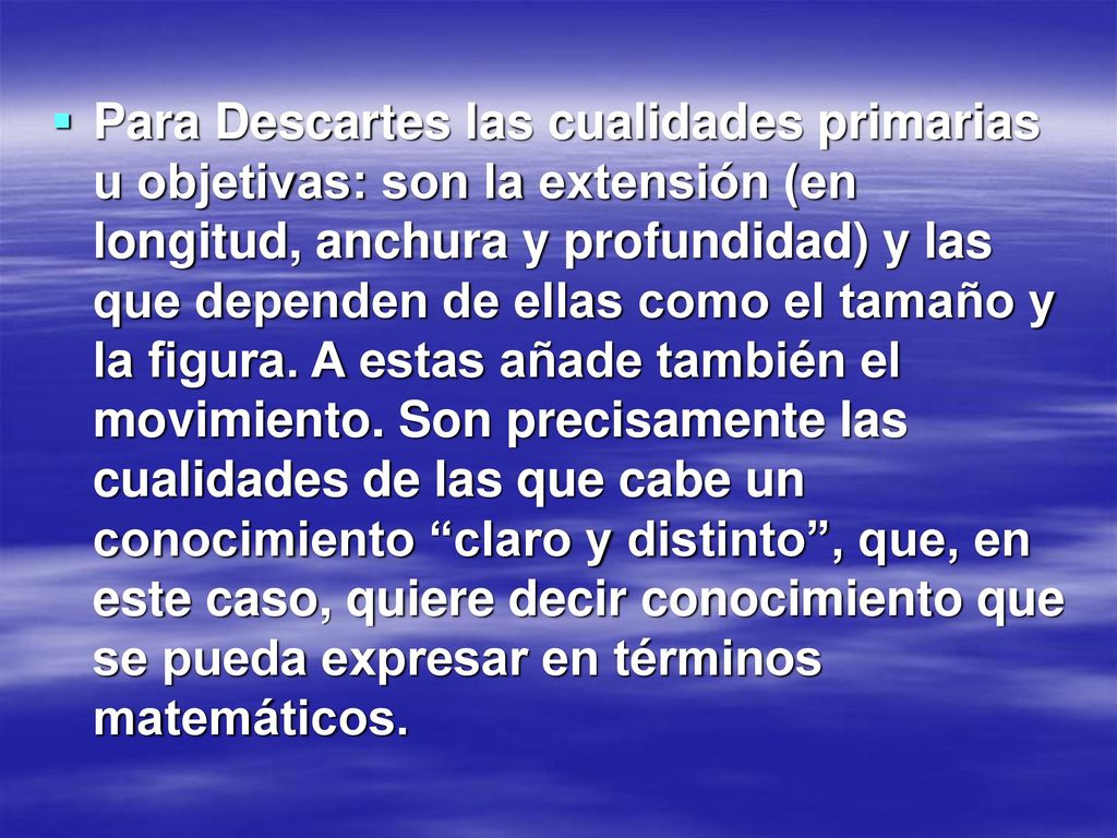 Para Descartes las cualidades primarias u objetivas: son la extensión (en longitud, anchura y profundidad) y las que dependen de ellas como el tamaño y la figura.