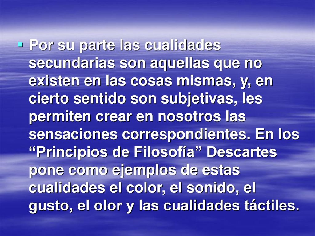 Por su parte las cualidades secundarias son aquellas que no existen en las cosas mismas, y, en cierto sentido son subjetivas, les permiten crear en nosotros las sensaciones correspondientes.