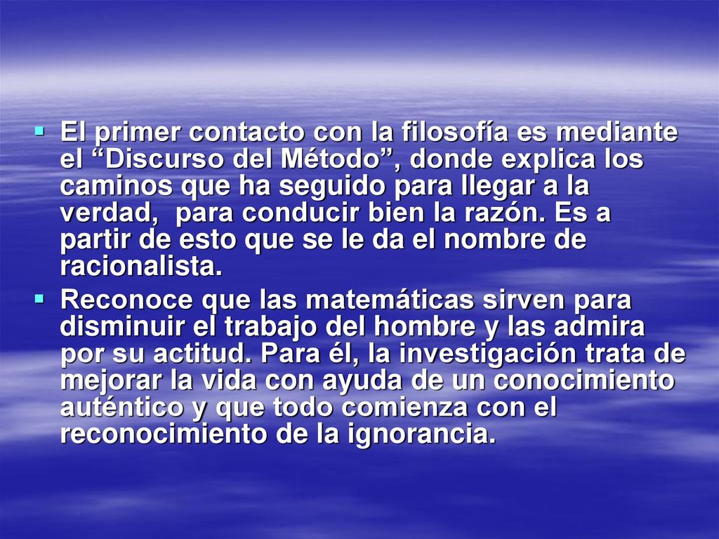 El primer contacto con la filosofía es mediante el Discurso del Método , donde explica los caminos que ha seguido para llegar a la verdad, para conducir bien la razón. Es a partir de esto que se le da el nombre de racionalista.