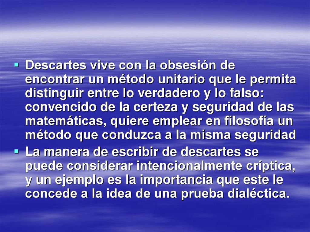 Descartes vive con la obsesión de encontrar un método unitario que le permita distinguir entre lo verdadero y lo falso: convencido de la certeza y seguridad de las matemáticas, quiere emplear en filosofía un método que conduzca a la misma seguridad