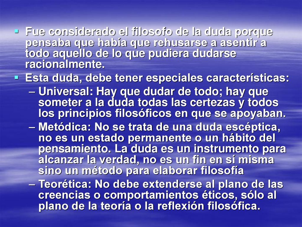 Fue considerado el filosofo de la duda porque pensaba que había que rehusarse a asentir a todo aquello de lo que pudiera dudarse racionalmente.