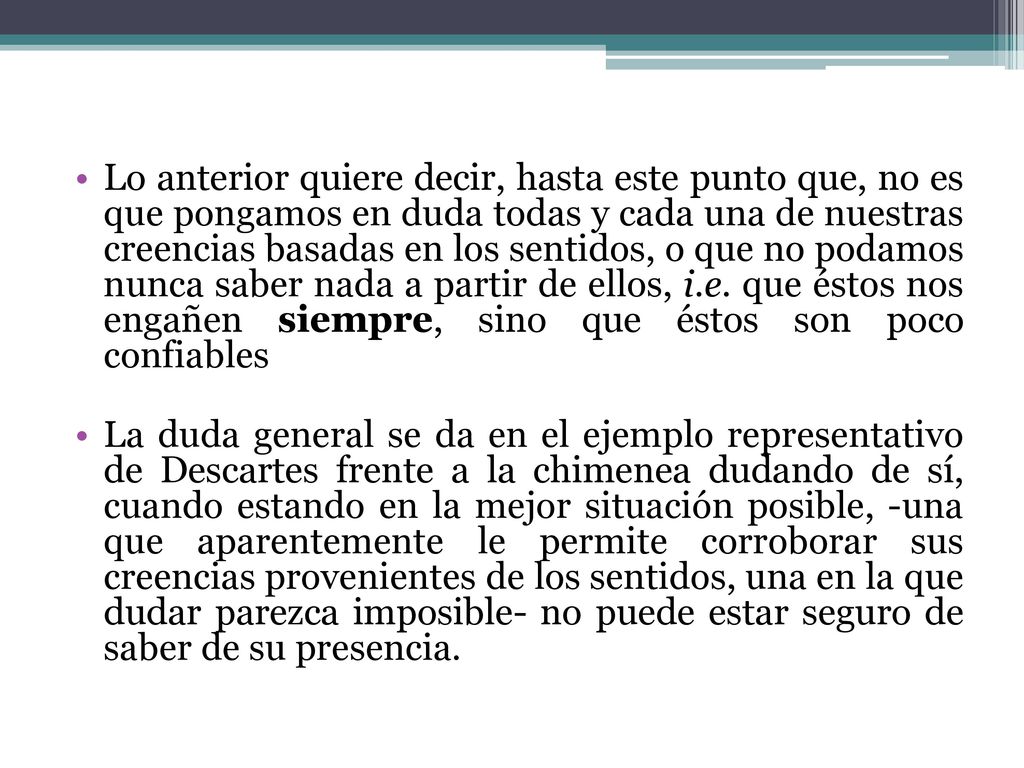 Lo anterior quiere decir, hasta este punto que, no es que pongamos en duda todas y cada una de nuestras creencias basadas en los sentidos, o que no podamos nunca saber nada a partir de ellos, i.e. que éstos nos engañen siempre, sino que éstos son poco confiables