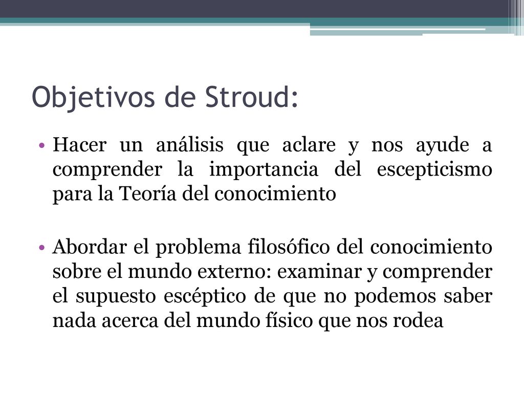 Objetivos de Stroud: Hacer un análisis que aclare y nos ayude a comprender la importancia del escepticismo para la Teoría del conocimiento.