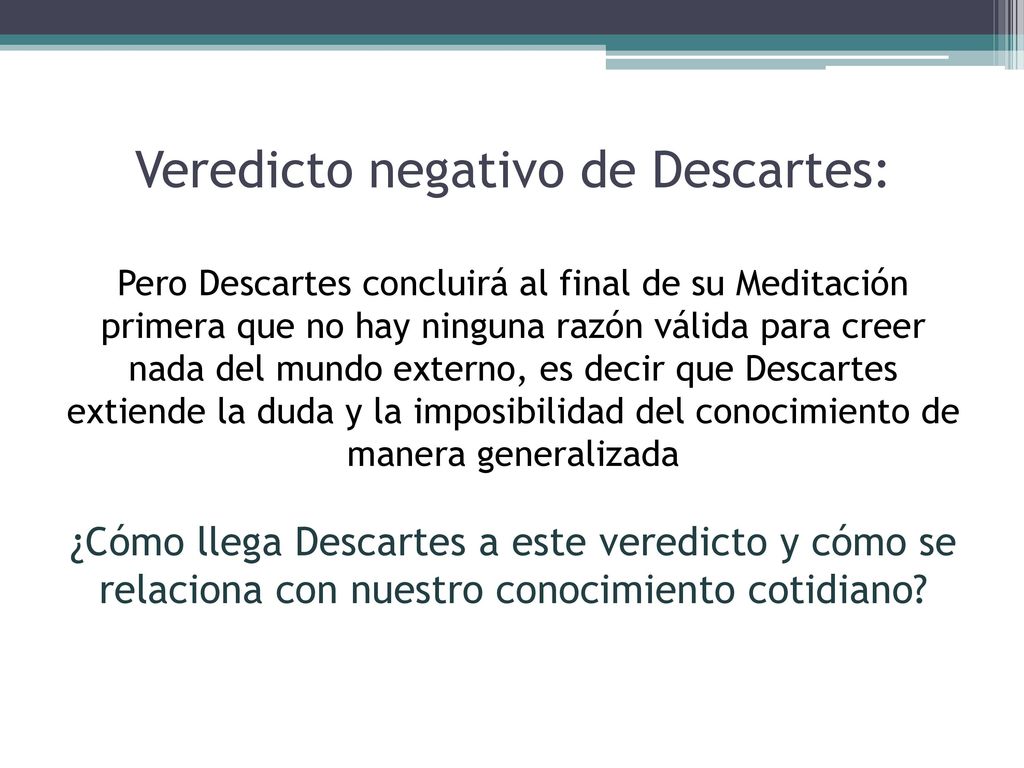 Veredicto negativo de Descartes: Pero Descartes concluirá al final de su Meditación primera que no hay ninguna razón válida para creer nada del mundo externo, es decir que Descartes extiende la duda y la imposibilidad del conocimiento de manera generalizada ¿Cómo llega Descartes a este veredicto y cómo se relaciona con nuestro conocimiento cotidiano
