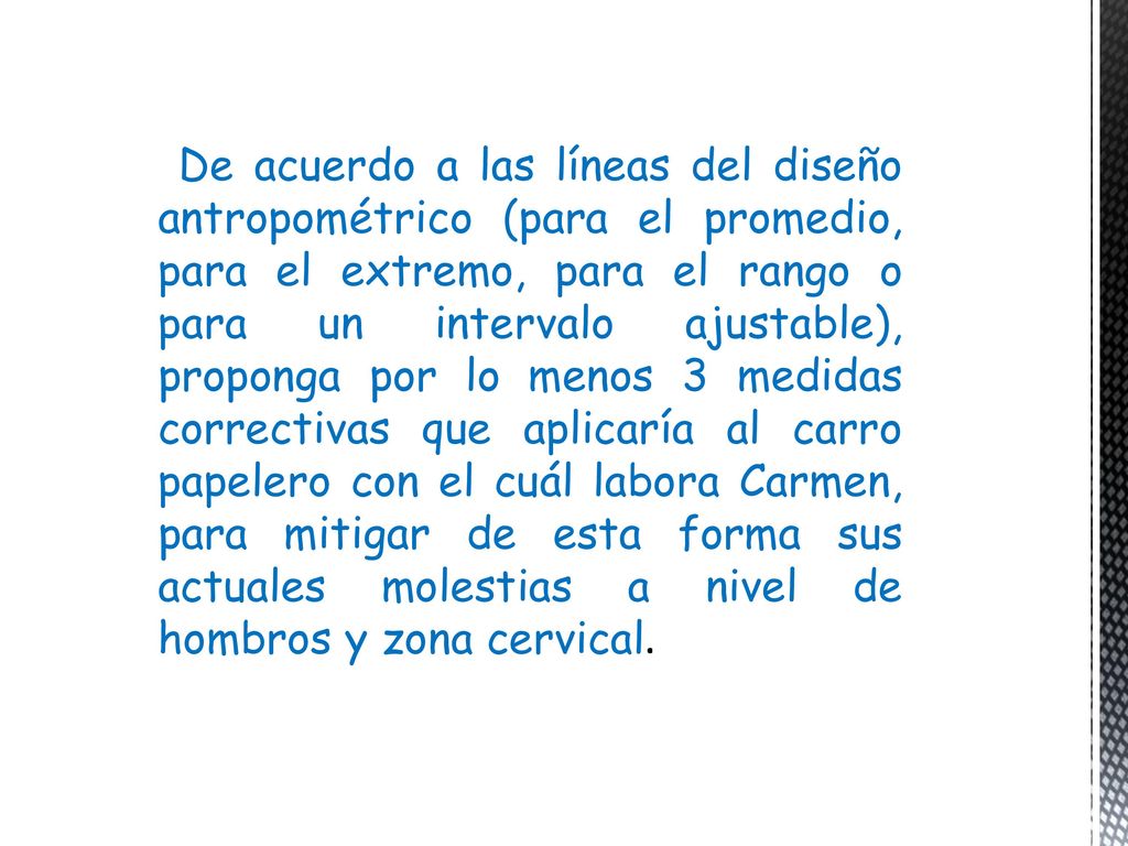 De acuerdo a las líneas del diseño antropométrico (para el promedio, para el extremo, para el rango o para un intervalo ajustable), proponga por lo menos 3 medidas correctivas que aplicaría al carro papelero con el cuál labora Carmen, para mitigar de esta forma sus actuales molestias a nivel de hombros y zona cervical.