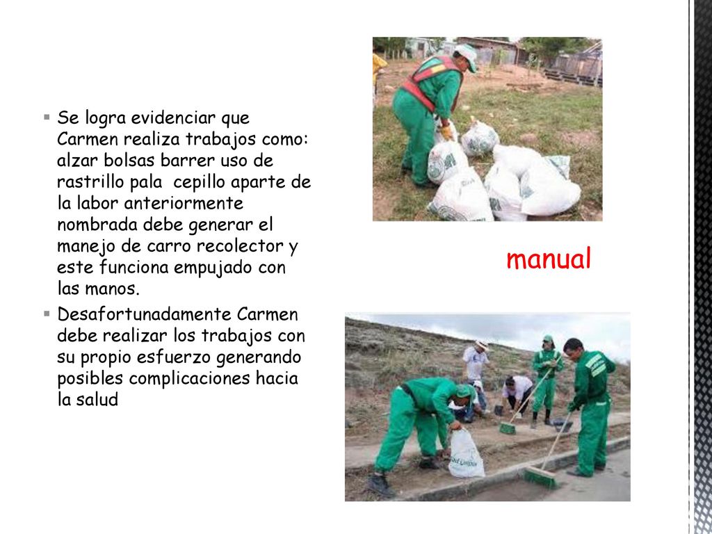 Se logra evidenciar que Carmen realiza trabajos como: alzar bolsas barrer uso de rastrillo pala cepillo aparte de la labor anteriormente nombrada debe generar el manejo de carro recolector y este funciona empujado con las manos.