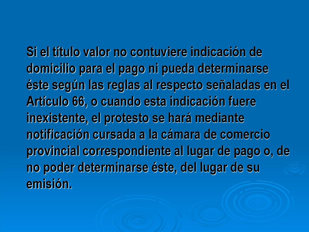 Si el título valor no contuviere indicación de domicilio para el pago ni pueda determinarse éste según las reglas al respecto señaladas en el Artículo 66, o cuando esta indicación fuere inexistente, el protesto se hará mediante notificación cursada a la cámara de comercio provincial correspondiente al lugar de pago o, de no poder determinarse éste, del lugar de su emisión.