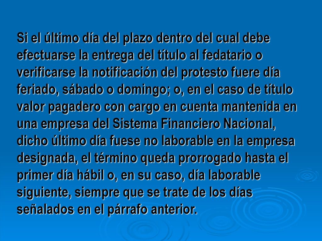 Si el último día del plazo dentro del cual debe efectuarse la entrega del título al fedatario o verificarse la notificación del protesto fuere día feriado, sábado o domingo; o, en el caso de título valor pagadero con cargo en cuenta mantenida en una empresa del Sistema Financiero Nacional, dicho último día fuese no laborable en la empresa designada, el término queda prorrogado hasta el primer día hábil o, en su caso, día laborable siguiente, siempre que se trate de los días señalados en el párrafo anterior.