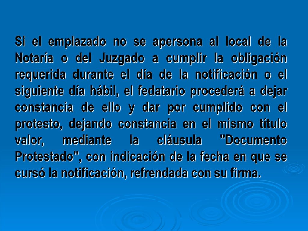 Si el emplazado no se apersona al local de la Notaría o del Juzgado a cumplir la obligación requerida durante el día de la notificación o el siguiente día hábil, el fedatario procederá a dejar constancia de ello y dar por cumplido con el protesto, dejando constancia en el mismo título valor, mediante la cláusula Documento Protestado , con indicación de la fecha en que se cursó la notificación, refrendada con su firma.