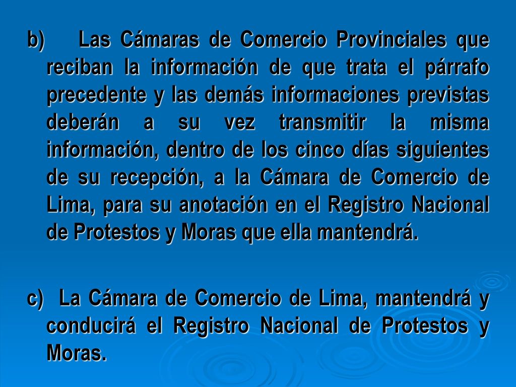 b) Las Cámaras de Comercio Provinciales que reciban la información de que trata el párrafo precedente y las demás informaciones previstas deberán a su vez transmitir la misma información, dentro de los cinco días siguientes de su recepción, a la Cámara de Comercio de Lima, para su anotación en el Registro Nacional de Protestos y Moras que ella mantendrá.