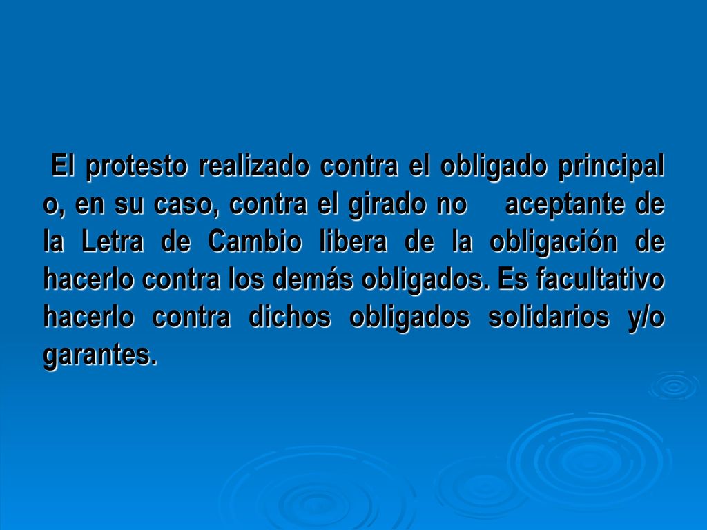 El protesto realizado contra el obligado principal o, en su caso, contra el girado no aceptante de la Letra de Cambio libera de la obligación de hacerlo contra los demás obligados. Es facultativo hacerlo contra dichos obligados solidarios y/o garantes.