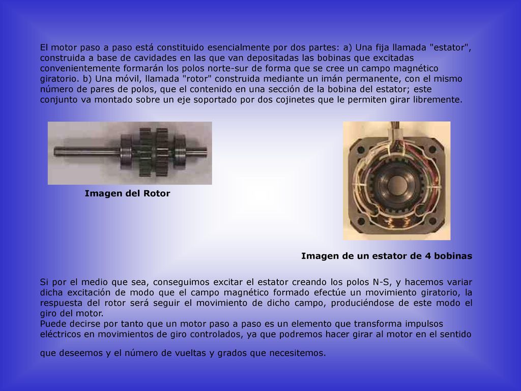 El motor paso a paso está constituido esencialmente por dos partes: a) Una fija llamada estator , construida a base de cavidades en las que van depositadas las bobinas que excitadas convenientemente formarán los polos norte-sur de forma que se cree un campo magnético giratorio. b) Una móvil, llamada rotor construida mediante un imán permanente, con el mismo número de pares de polos, que el contenido en una sección de la bobina del estator; este conjunto va montado sobre un eje soportado por dos cojinetes que le permiten girar libremente.