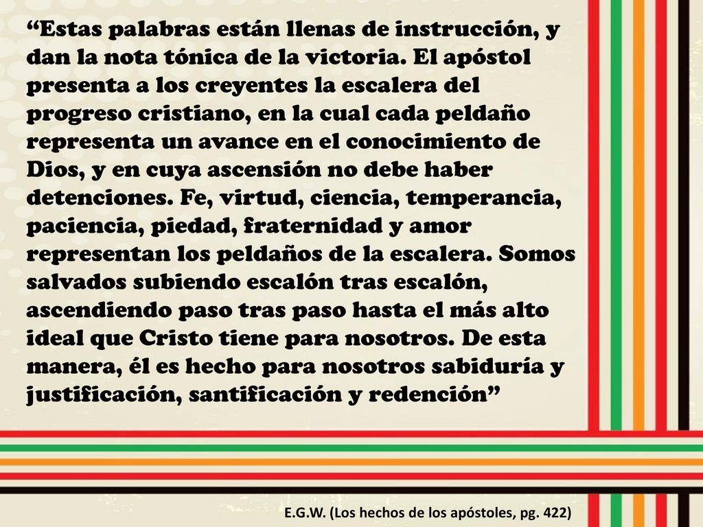 Estas palabras están llenas de instrucción, y dan la nota tónica de la victoria. El apóstol presenta a los creyentes la escalera del progreso cristiano, en la cual cada peldaño representa un avance en el conocimiento de Dios, y en cuya ascensión no debe haber detenciones. Fe, virtud, ciencia, temperancia, paciencia, piedad, fraternidad y amor representan los peldaños de la escalera. Somos salvados subiendo escalón tras escalón, ascendiendo paso tras paso hasta el más alto ideal que Cristo tiene para nosotros. De esta manera, él es hecho para nosotros sabiduría y justificación, santificación y redención