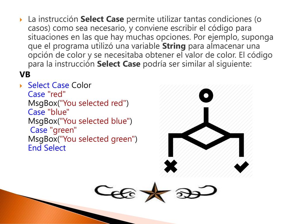 La instrucción Select Case permite utilizar tantas condiciones (o casos) como sea necesario, y conviene escribir el código para situaciones en las que hay muchas opciones. Por ejemplo, suponga que el programa utilizó una variable String para almacenar una opción de color y se necesitaba obtener el valor de color. El código para la instrucción Select Case podría ser similar al siguiente: