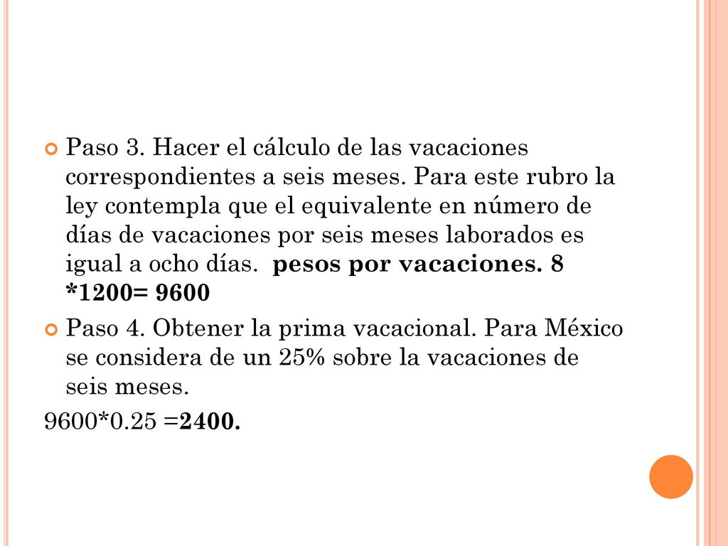 Paso 3. Hacer el cálculo de las vacaciones correspondientes a seis meses. Para este rubro la ley contempla que el equivalente en número de días de vacaciones por seis meses laborados es igual a ocho días. pesos por vacaciones. 8 *1200= 9600