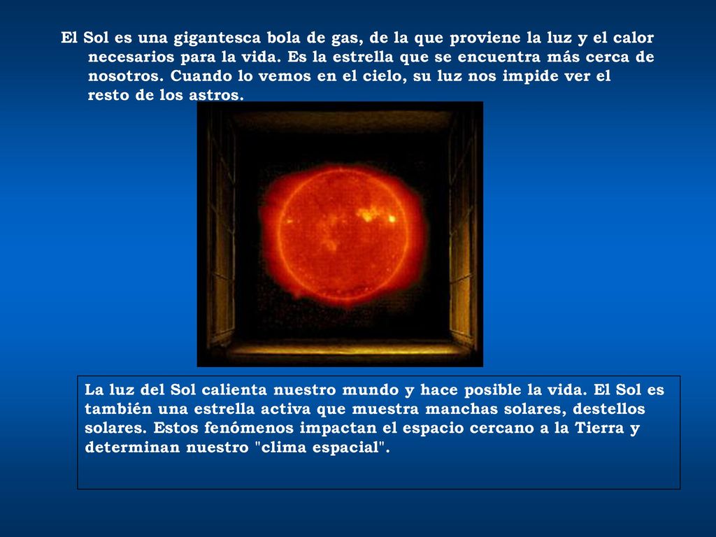 El Sol es una gigantesca bola de gas, de la que proviene la luz y el calor necesarios para la vida. Es la estrella que se encuentra más cerca de nosotros. Cuando lo vemos en el cielo, su luz nos impide ver el resto de los astros.