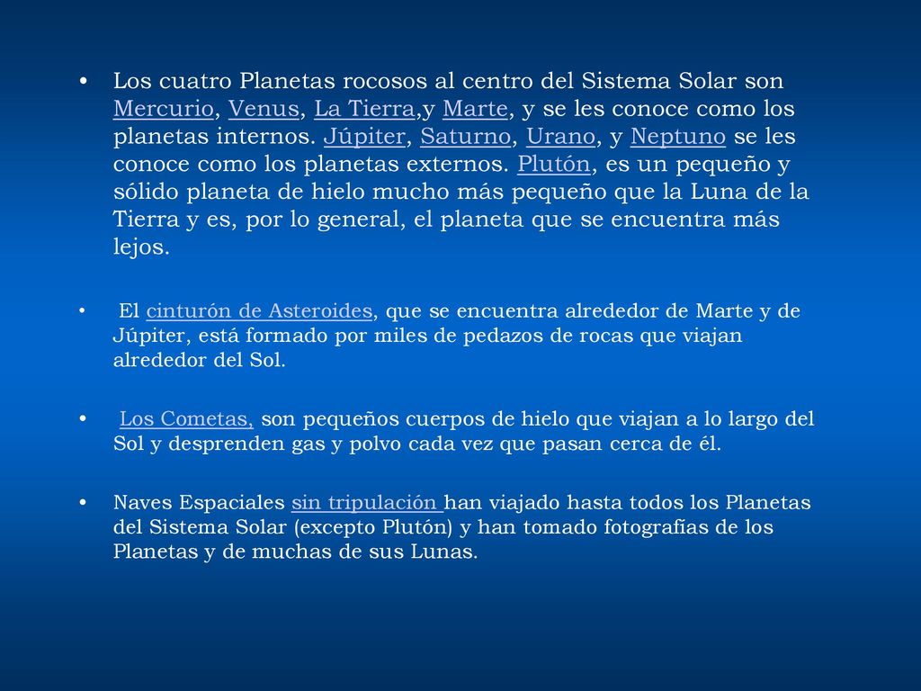 Los cuatro Planetas rocosos al centro del Sistema Solar son Mercurio, Venus, La Tierra,y Marte, y se les conoce como los planetas internos. Júpiter, Saturno, Urano, y Neptuno se les conoce como los planetas externos. Plutón, es un pequeño y sólido planeta de hielo mucho más pequeño que la Luna de la Tierra y es, por lo general, el planeta que se encuentra más lejos.