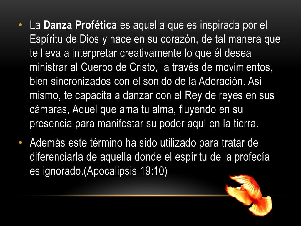 La Danza Profética es aquella que es inspirada por el Espíritu de Dios y nace en su corazón, de tal manera que te lleva a interpretar creativamente lo que él desea ministrar al Cuerpo de Cristo, a través de movimientos, bien sincronizados con el sonido de la Adoración. Así mismo, te capacita a danzar con el Rey de reyes en sus cámaras, Aquel que ama tu alma, fluyendo en su presencia para manifestar su poder aquí en la tierra.