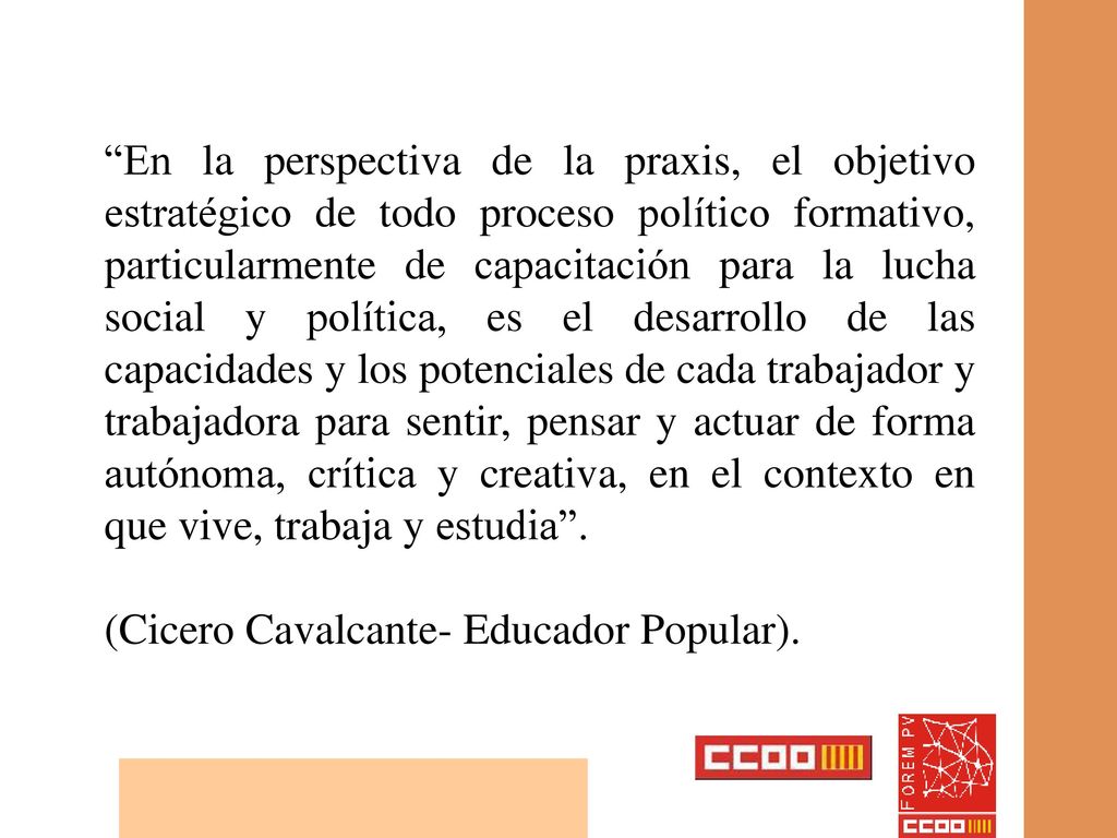 En la perspectiva de la praxis, el objetivo estratégico de todo proceso político formativo, particularmente de capacitación para la lucha social y política, es el desarrollo de las capacidades y los potenciales de cada trabajador y trabajadora para sentir, pensar y actuar de forma autónoma, crítica y creativa, en el contexto en que vive, trabaja y estudia .