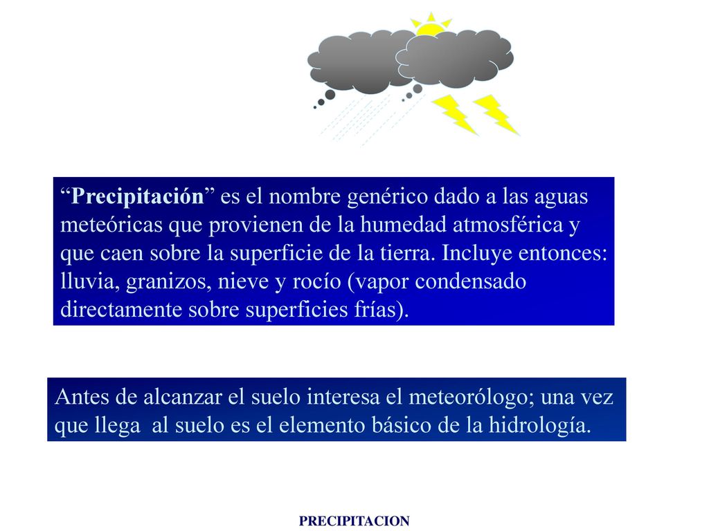 Precipitación es el nombre genérico dado a las aguas meteóricas que provienen de la humedad atmosférica y que caen sobre la superficie de la tierra. Incluye entonces: lluvia, granizos, nieve y rocío (vapor condensado directamente sobre superficies frías).