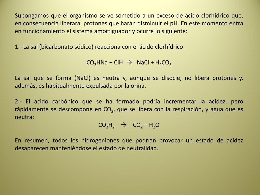 Supongamos que el organismo se ve sometido a un exceso de ácido clorhídrico que, en consecuencia liberará protones que harán disminuir el pH. En este momento entra en funcionamiento el sistema amortiguador y ocurre lo siguiente: