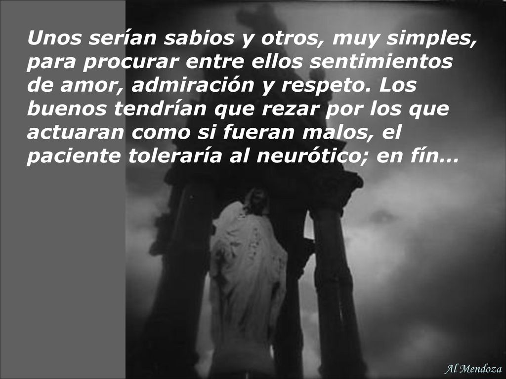 Unos serían sabios y otros, muy simples, para procurar entre ellos sentimientos de amor, admiración y respeto. Los buenos tendrían que rezar por los que actuaran como si fueran malos, el paciente toleraría al neurótico; en fín…