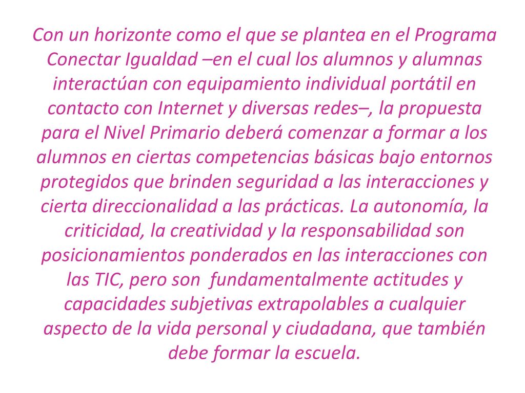 Con un horizonte como el que se plantea en el Programa Conectar Igualdad –en el cual los alumnos y alumnas interactúan con equipamiento individual portátil en contacto con Internet y diversas redes–, la propuesta para el Nivel Primario deberá comenzar a formar a los alumnos en ciertas competencias básicas bajo entornos protegidos que brinden seguridad a las interacciones y cierta direccionalidad a las prácticas.