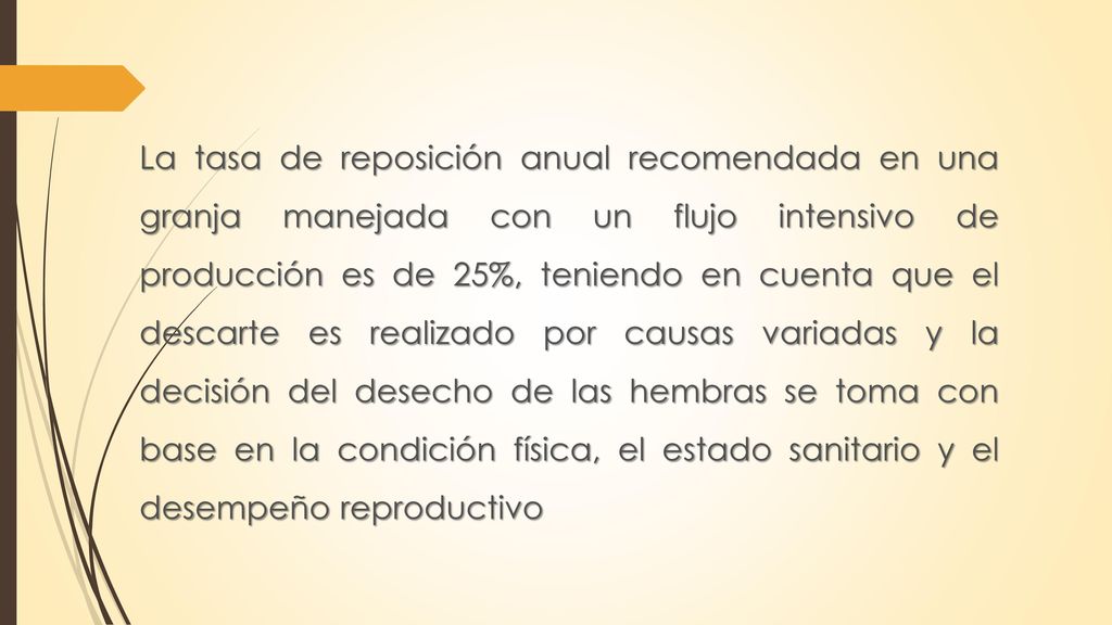 La tasa de reposición anual recomendada en una granja manejada con un flujo intensivo de producción es de 25%, teniendo en cuenta que el descarte es realizado por causas variadas y la decisión del desecho de las hembras se toma con base en la condición física, el estado sanitario y el desempeño reproductivo
