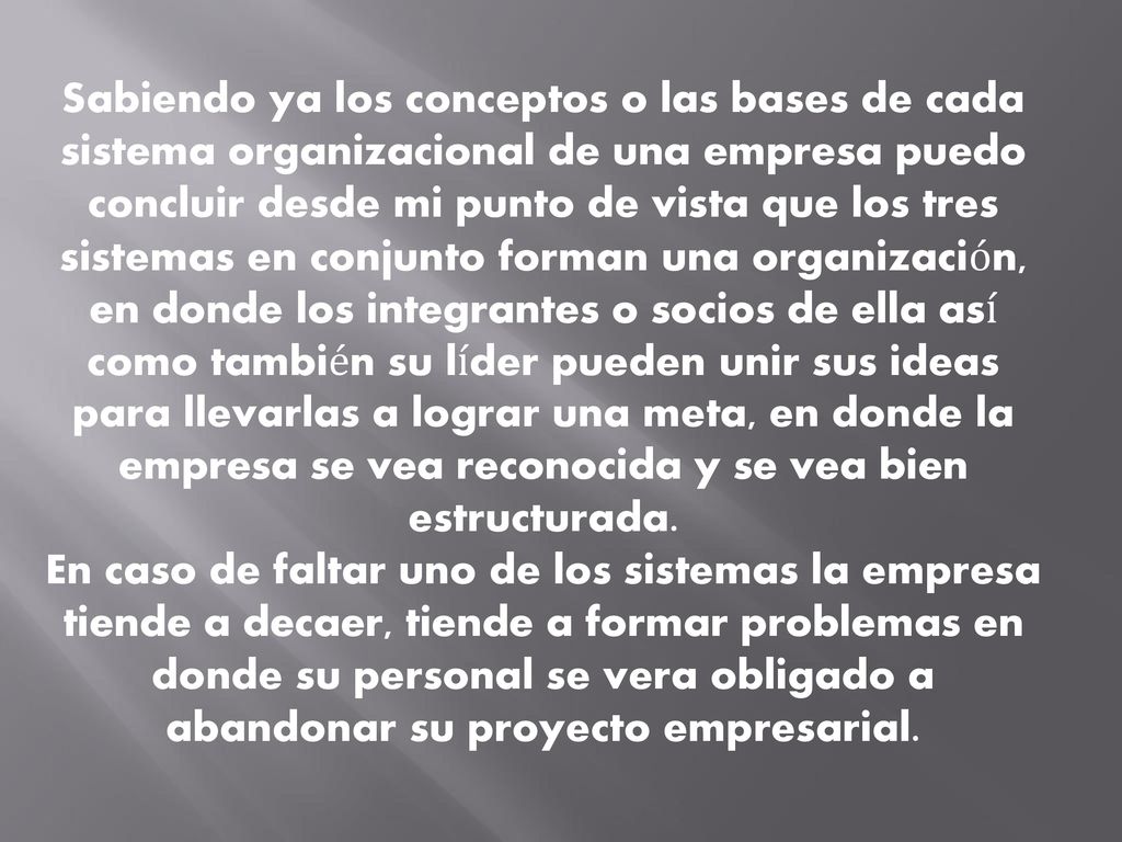 Sabiendo ya los conceptos o las bases de cada sistema organizacional de una empresa puedo concluir desde mi punto de vista que los tres sistemas en conjunto forman una organización, en donde los integrantes o socios de ella así como también su líder pueden unir sus ideas para llevarlas a lograr una meta, en donde la empresa se vea reconocida y se vea bien estructurada.