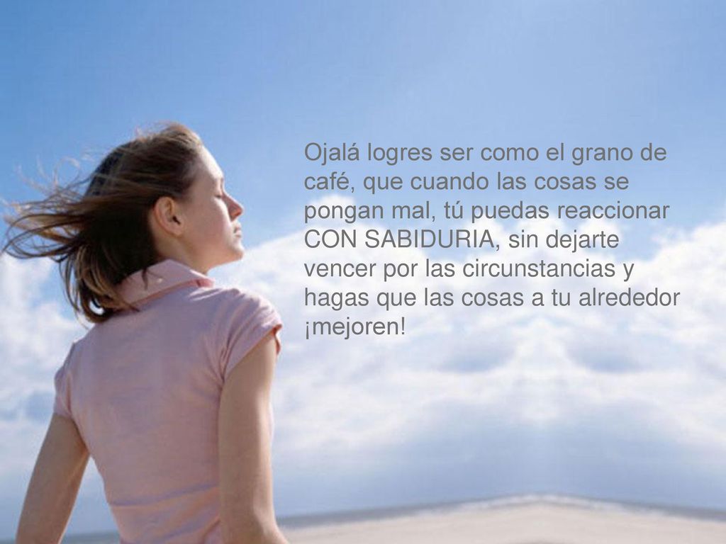 Ojalá logres ser como el grano de café, que cuando las cosas se pongan mal, tú puedas reaccionar CON SABIDURIA, sin dejarte vencer por las circunstancias y hagas que las cosas a tu alrededor ¡mejoren!