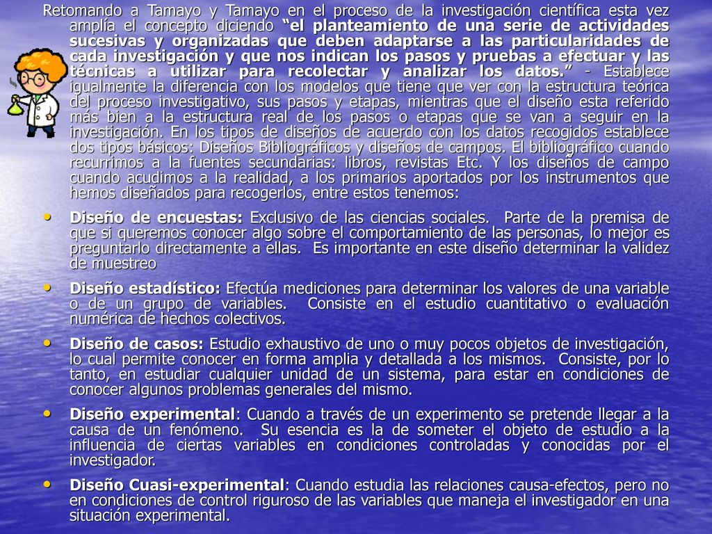 Retomando a Tamayo y Tamayo en el proceso de la investigación científica esta vez amplía el concepto diciendo el planteamiento de una serie de actividades sucesivas y organizadas que deben adaptarse a las particularidades de cada investigación y que nos indican los pasos y pruebas a efectuar y las técnicas a utilizar para recolectar y analizar los datos. - Establece igualmente la diferencia con los modelos que tiene que ver con la estructura teórica del proceso investigativo, sus pasos y etapas, mientras que el diseño esta referido más bien a la estructura real de los pasos o etapas que se van a seguir en la investigación. En los tipos de diseños de acuerdo con los datos recogidos establece dos tipos básicos: Diseños Bibliográficos y diseños de campos. El bibliográfico cuando recurrimos a la fuentes secundarias: libros, revistas Etc. Y los diseños de campo cuando acudimos a la realidad, a los primarios aportados por los instrumentos que hemos diseñados para recogerlos, entre estos tenemos: