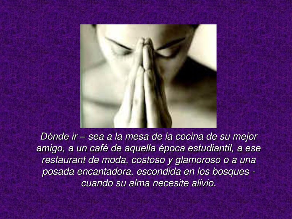 Dónde ir – sea a la mesa de la cocina de su mejor amigo, a un café de aquella época estudiantil, a ese restaurant de moda, costoso y glamoroso o a una posada encantadora, escondida en los bosques - cuando su alma necesite alivio.