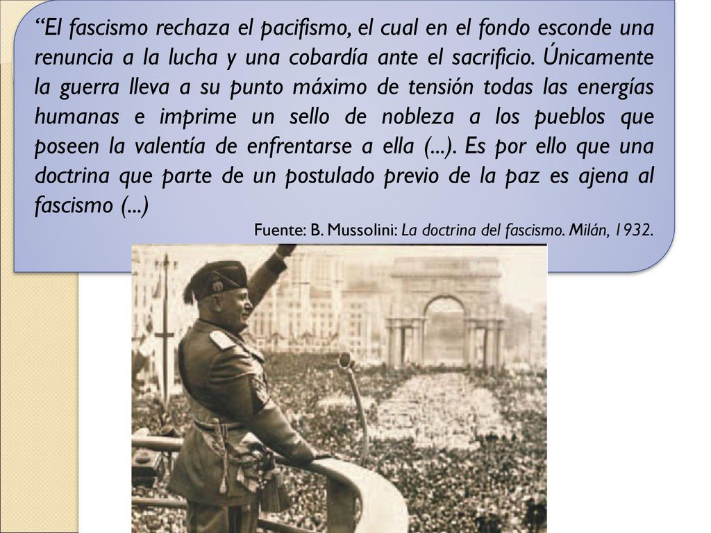 El fascismo rechaza el pacifismo, el cual en el fondo esconde una renuncia a la lucha y una cobardía ante el sacrificio. Únicamente la guerra lleva a su punto máximo de tensión todas las energías humanas e imprime un sello de nobleza a los pueblos que poseen la valentía de enfrentarse a ella (...). Es por ello que una doctrina que parte de un postulado previo de la paz es ajena al fascismo (...)