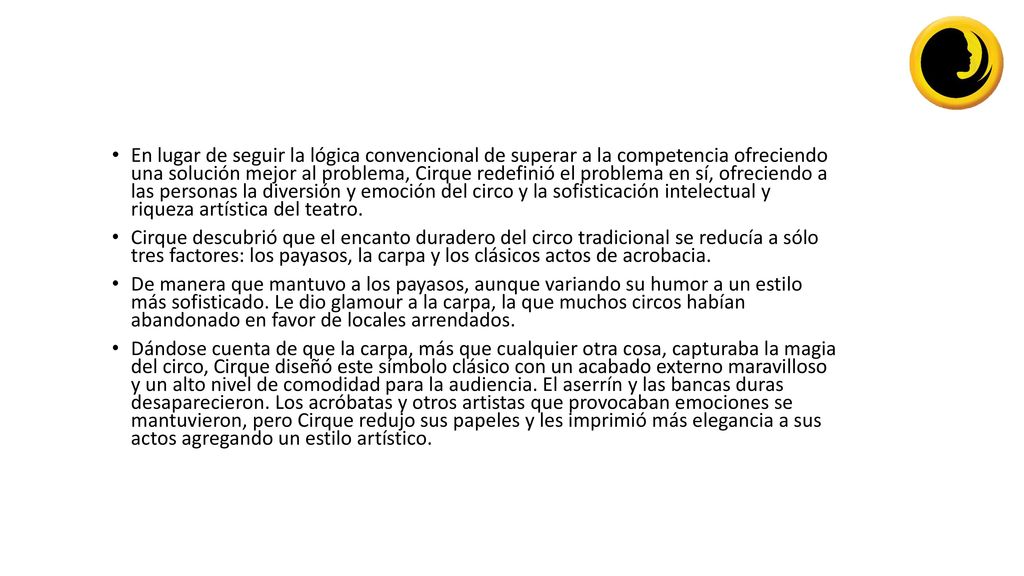 En lugar de seguir la lógica convencional de superar a la competencia ofreciendo una solución mejor al problema, Cirque redefinió el problema en sí, ofreciendo a las personas la diversión y emoción del circo y la sofisticación intelectual y riqueza artística del teatro.