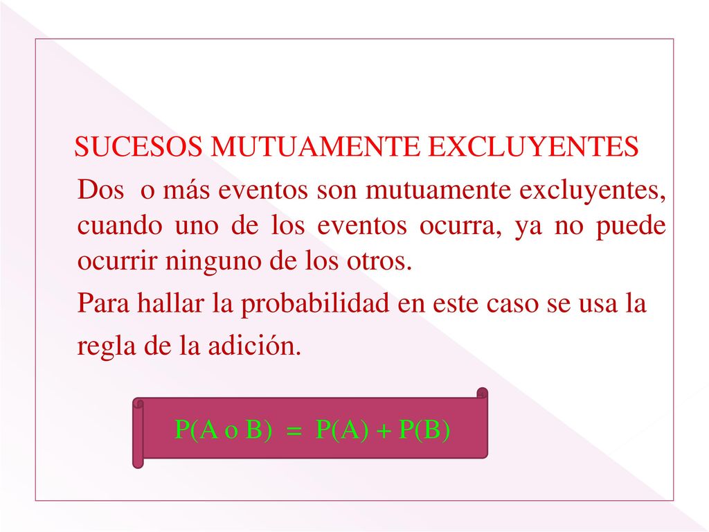 SUCESOS MUTUAMENTE EXCLUYENTES Dos o más eventos son mutuamente excluyentes, cuando uno de los eventos ocurra, ya no puede ocurrir ninguno de los otros. Para hallar la probabilidad en este caso se usa la regla de la adición. P(A o B) = P(A) + P(B)