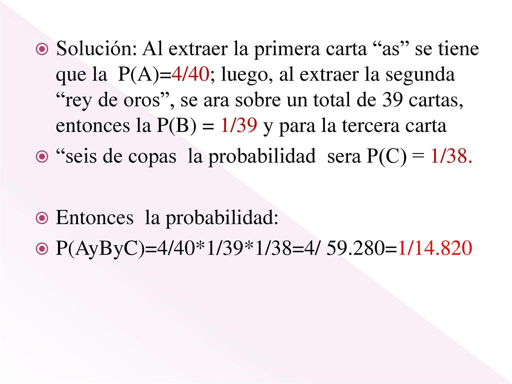 Solución: Al extraer la primera carta as se tiene que la P(A)=4/40; luego, al extraer la segunda rey de oros , se ara sobre un total de 39 cartas, entonces la P(B) = 1/39 y para la tercera carta