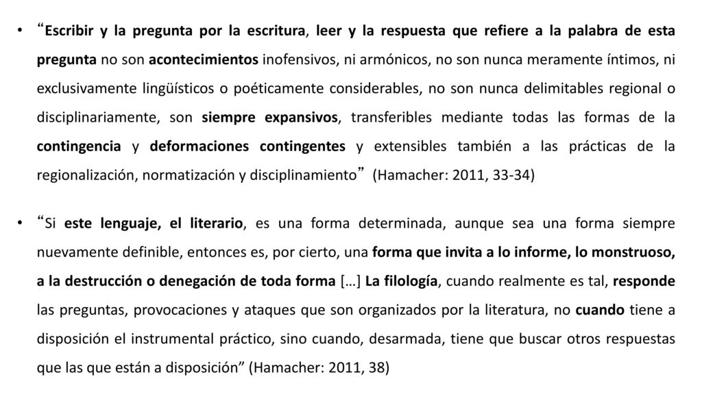 Escribir y la pregunta por la escritura, leer y la respuesta que refiere a la palabra de esta pregunta no son acontecimientos inofensivos, ni armónicos, no son nunca meramente íntimos, ni exclusivamente lingüísticos o poéticamente considerables, no son nunca delimitables regional o disciplinariamente, son siempre expansivos, transferibles mediante todas las formas de la contingencia y deformaciones contingentes y extensibles también a las prácticas de la regionalización, normatización y disciplinamiento (Hamacher: 2011, 33-34)