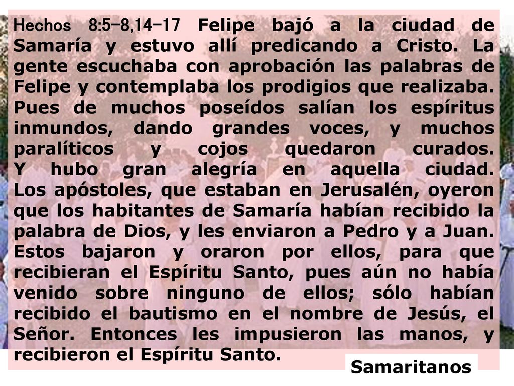 Hechos 8:5-8,14-17 Felipe bajó a la ciudad de Samaría y estuvo allí predicando a Cristo. La gente escuchaba con aprobación las palabras de Felipe y contemplaba los prodigios que realizaba. Pues de muchos poseídos salían los espíritus inmundos, dando grandes voces, y muchos paralíticos y cojos quedaron curados. Y hubo gran alegría en aquella ciudad. Los apóstoles, que estaban en Jerusalén, oyeron que los habitantes de Samaría habían recibido la palabra de Dios, y les enviaron a Pedro y a Juan. Estos bajaron y oraron por ellos, para que recibieran el Espíritu Santo, pues aún no había venido sobre ninguno de ellos; sólo habían recibido el bautismo en el nombre de Jesús, el Señor. Entonces les impusieron las manos, y recibieron el Espíritu Santo.