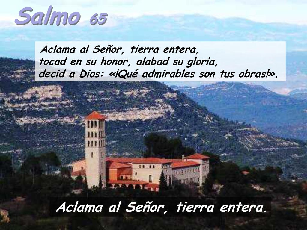 Salmo 65 Aclama al Señor, tierra entera, tocad en su honor, alabad su gloria, decid a Dios: «¡Qué admirables son tus obras!».