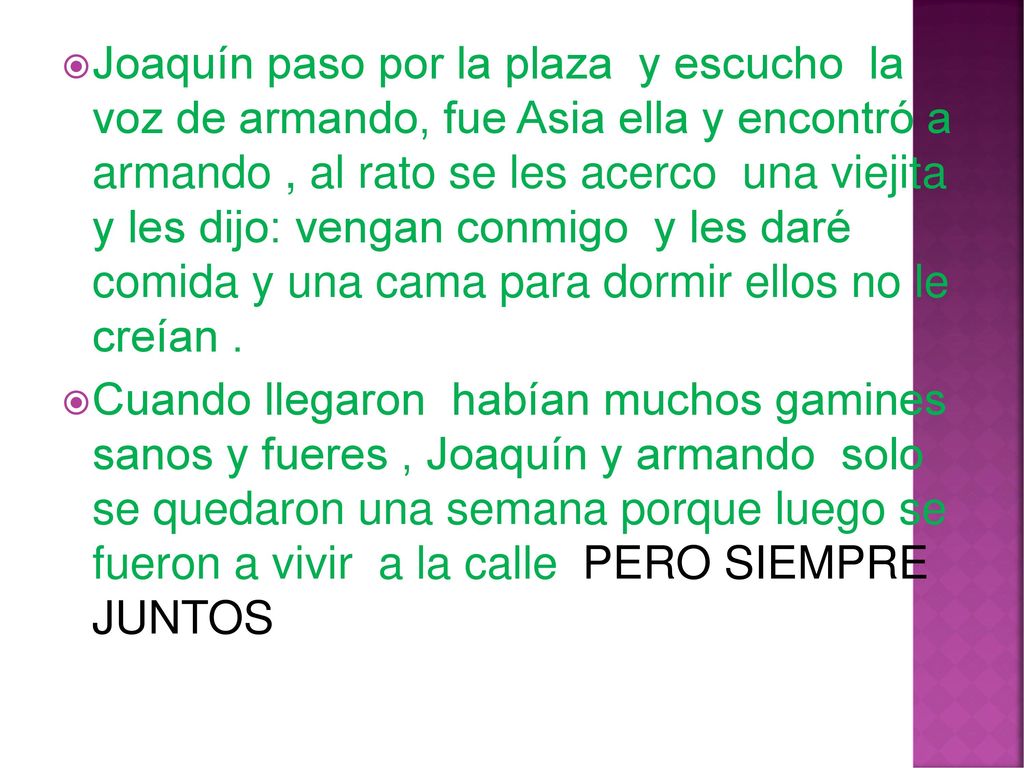 Joaquín paso por la plaza y escucho la voz de armando, fue Asia ella y encontró a armando , al rato se les acerco una viejita y les dijo: vengan conmigo y les daré comida y una cama para dormir ellos no le creían .