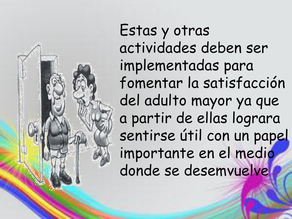 Estas y otras actividades deben ser implementadas para fomentar la satisfacción del adulto mayor ya que a partir de ellas lograra sentirse útil con un papel importante en el medio donde se desemvuelve