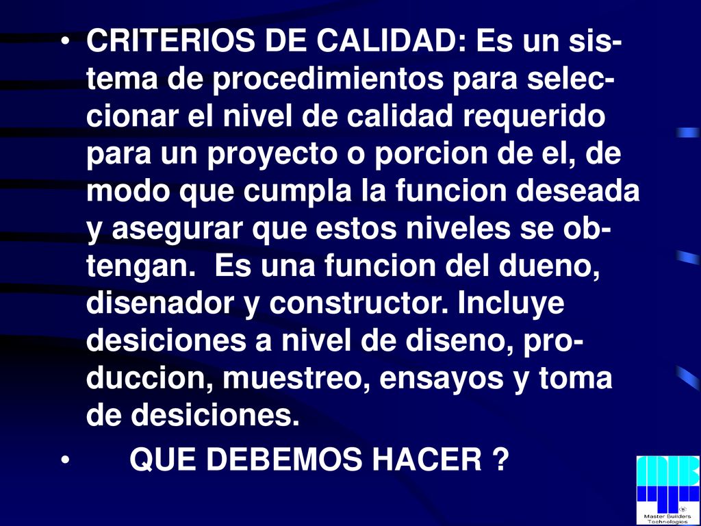 CRITERIOS DE CALIDAD: Es un sis-tema de procedimientos para selec-cionar el nivel de calidad requerido para un proyecto o porcion de el, de modo que cumpla la funcion deseada y asegurar que estos niveles se ob-tengan. Es una funcion del dueno, disenador y constructor. Incluye desiciones a nivel de diseno, pro-duccion, muestreo, ensayos y toma de desiciones.